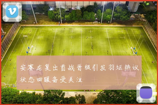 安赛龙复出首战晋级引发羽坛热议状态回暖备受关注