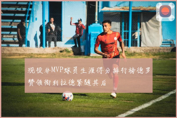 现役非MVP球员生涯得分排行榜德罗赞领衔利拉德紧随其后