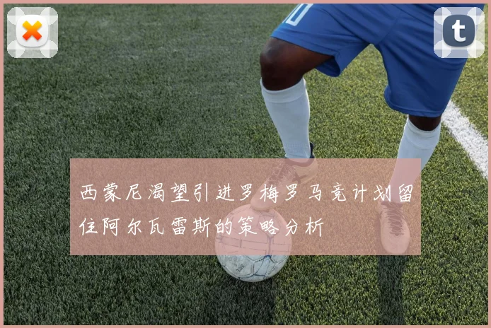 西蒙尼渴望引进罗梅罗马竞计划留住阿尔瓦雷斯的策略分析