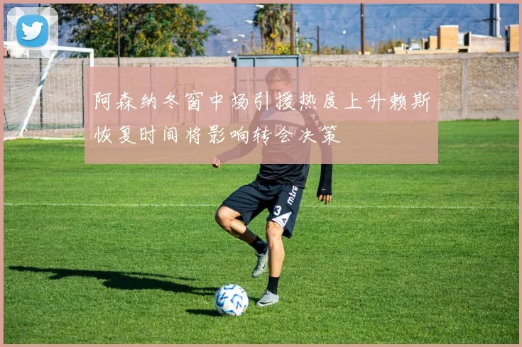 阿森纳冬窗中场引援热度上升赖斯恢复时间将影响转会决策
