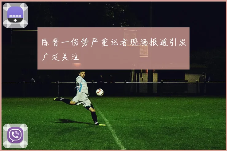 陈晋一伤势严重记者现场报道引发广泛关注