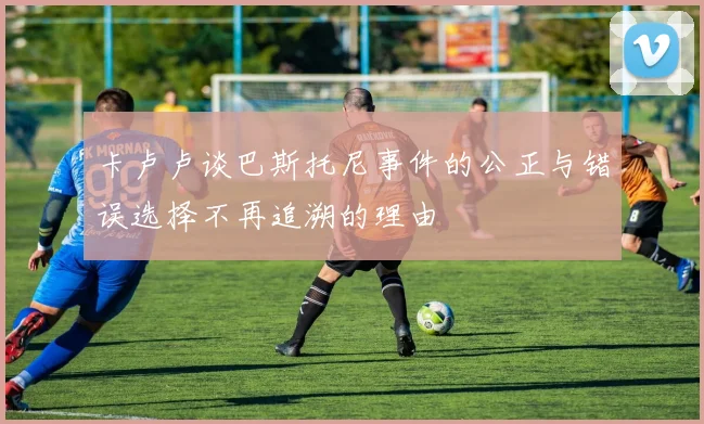 卡卢卢谈巴斯托尼事件的公正与错误选择不再追溯的理由