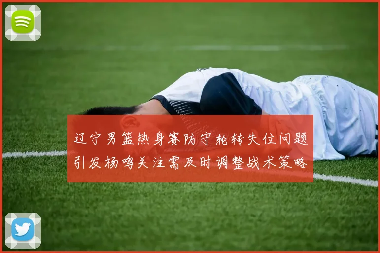 辽宁男篮热身赛防守轮转失位问题引发杨鸣关注需及时调整战术策略