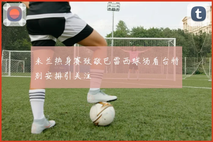 米兰热身赛致敬巴雷西球场看台特别安排引关注
