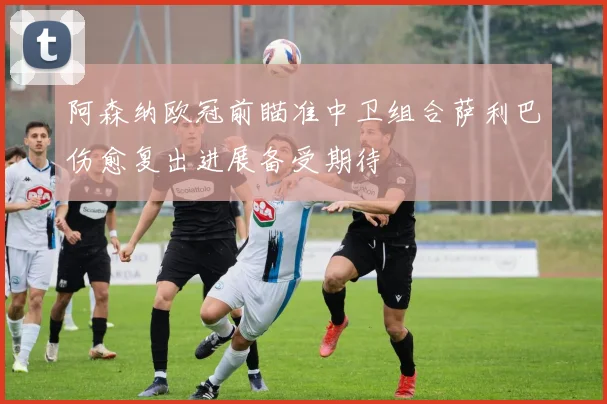 阿森纳欧冠前瞄准中卫组合萨利巴伤愈复出进展备受期待