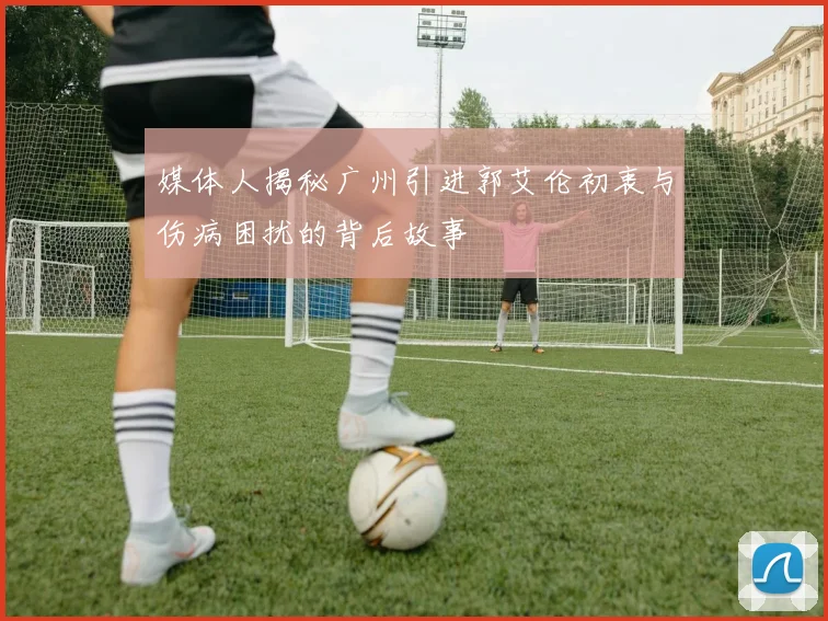 媒体人揭秘广州引进郭艾伦初衷与伤病困扰的背后故事