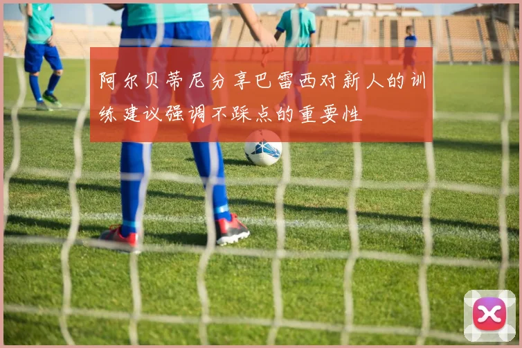 阿尔贝蒂尼分享巴雷西对新人的训练建议强调不踩点的重要性