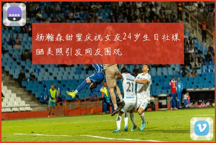 杨瀚森甜蜜庆祝女友24岁生日社媒晒美照引发网友围观